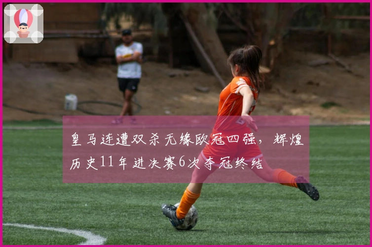 皇马连遭双杀无缘欧冠四强，辉煌历史11年进决赛6次夺冠终结