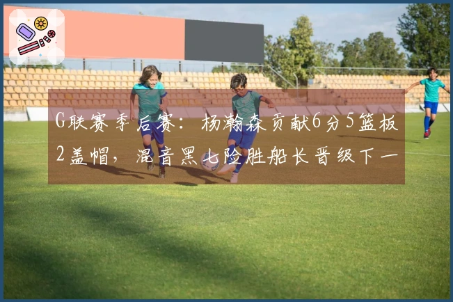 G联赛季后赛：杨瀚森贡献6分5篮板2盖帽，混音黑七险胜船长晋级下一轮
