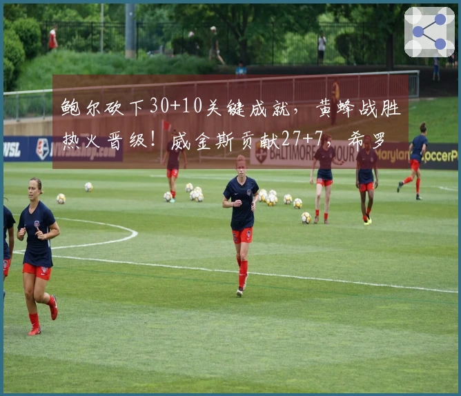 鲍尔砍下30+10关键成就，黄蜂战胜热火晋级！威金斯贡献27+7，希罗命中率堪忧18中7