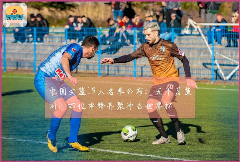 中国女篮19人名单公布：五个月集训，四位中锋齐聚冲击世界杯