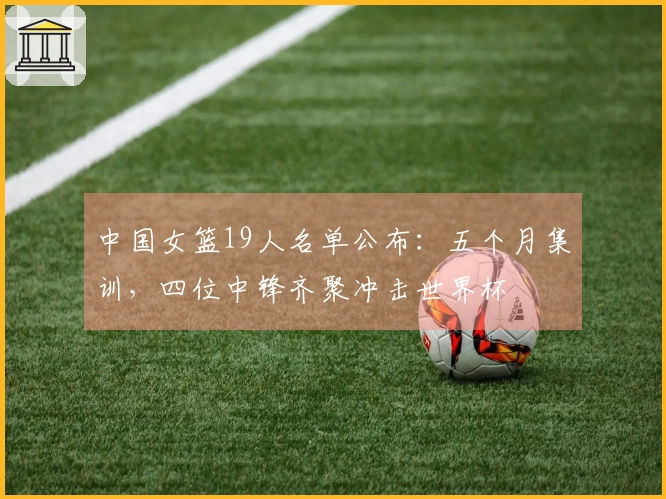 中国女篮19人名单公布：五个月集训，四位中锋齐聚冲击世界杯