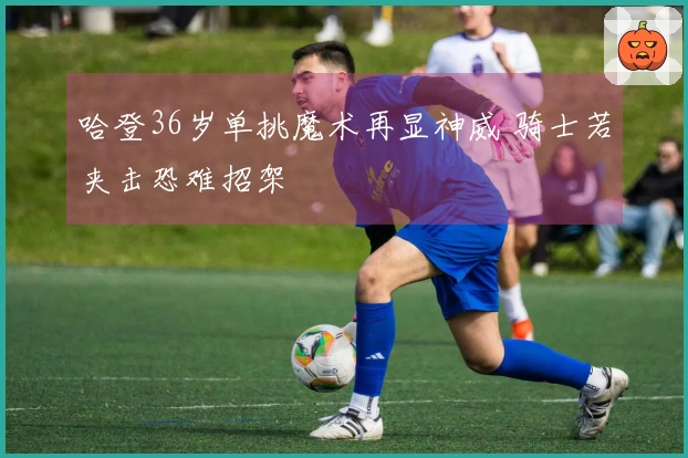 哈登36岁单挑魔术再显神威 骑士若夹击恐难招架