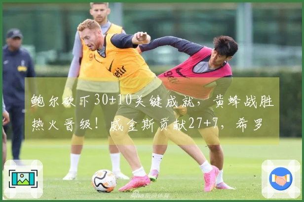 鲍尔砍下30+10关键成就，黄蜂战胜热火晋级！威金斯贡献27+7，希罗命中率堪忧18中7