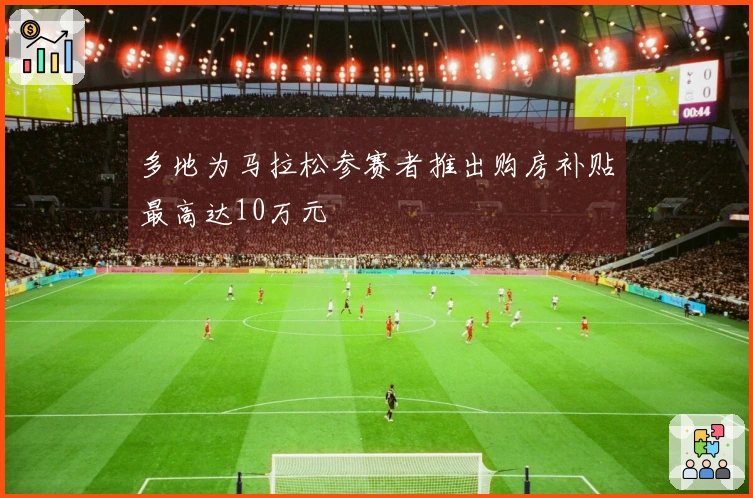 多地为马拉松参赛者推出购房补贴最高达10万元