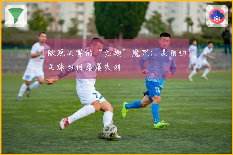 欧冠决赛的“无趣”魔咒：美丽的足球为何屡屡失利