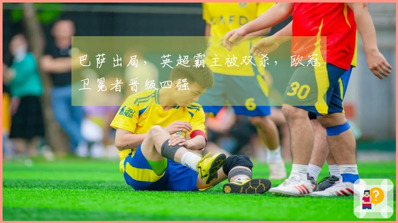 巴萨出局，英超霸主被双杀，欧冠卫冕者晋级四强