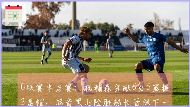 G联赛季后赛：杨瀚森贡献6分5篮板2盖帽，混音黑七险胜船长晋级下一轮