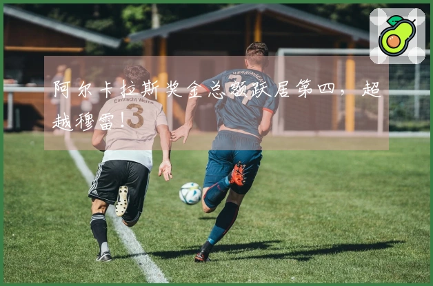 阿尔卡拉斯奖金总额跃居第四，超越穆雷！